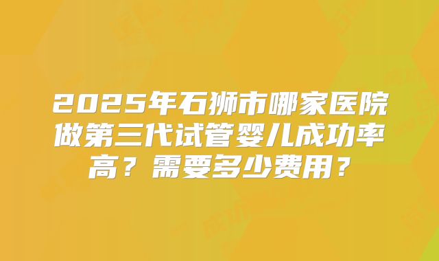 2025年石狮市哪家医院做第三代试管婴儿成功率高？需要多少费用？