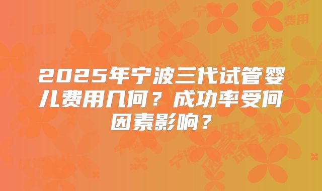 2025年宁波三代试管婴儿费用几何?成功率受何因素影响?
