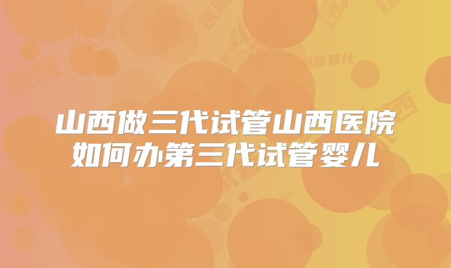 山西做三代试管山西医院如何办第三代试管婴儿