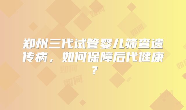 郑州三代试管婴儿筛查遗传病,如何保障后代健康?