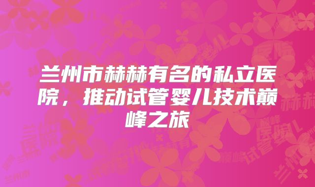 兰州市赫赫有名的私立医院,推动试管婴儿技术巅峰之旅