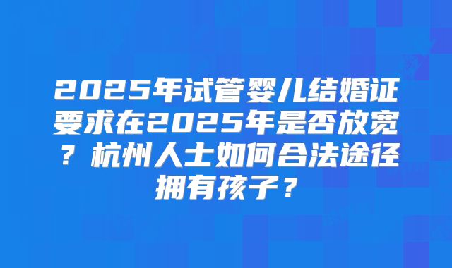 2025年试管婴儿结婚证要求在2025年是否放宽?杭州人士如何合法途径拥有孩子?
