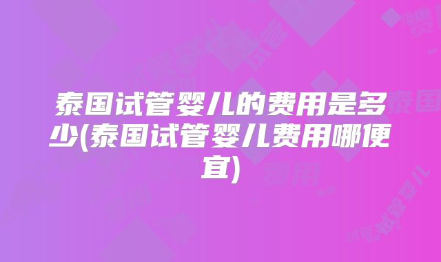 泰国试管婴儿的费用是多少(泰国试管婴儿费用哪便宜)