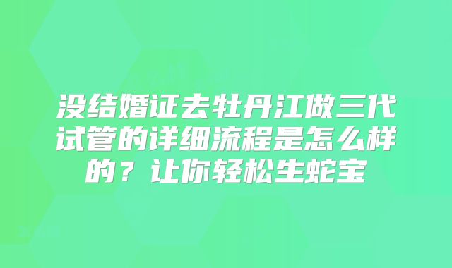 没结婚证去牡丹江做三代试管的详细流程是怎么样的？让你轻松生蛇宝
