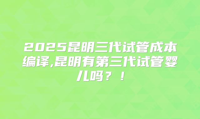 2025昆明三代试管成本编译,昆明有第三代试管婴儿吗?!