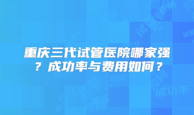 重庆三代试管医院哪家强?成功率与费用如何?
