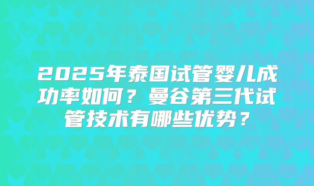 2025年泰国试管婴儿成功率如何?曼谷第三代试管技术有哪些优势?