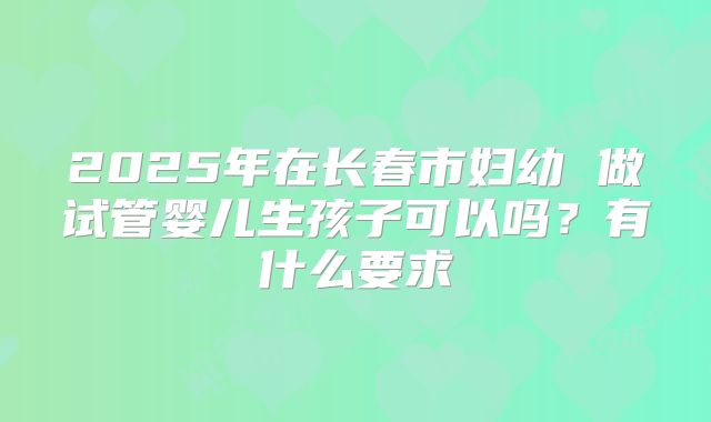 2025年在长春市妇幼 做试管婴儿生孩子可以吗?有什么要求