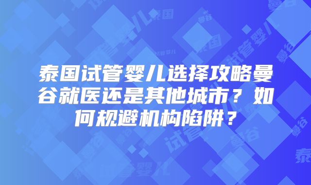 泰国试管婴儿选择攻略曼谷就医还是其他城市？如何规避机构陷阱？