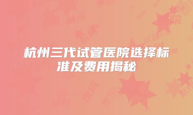 杭州三代试管医院选择标准及费用揭秘
