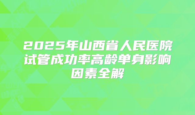2025年山西省人民医院试管成功率高龄单身影响因素全解