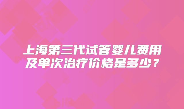 上海第三代试管婴儿费用及单次治疗价格是多少？