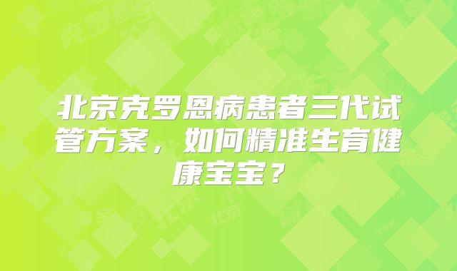 北京克罗恩病患者三代试管方案，如何精准生育健康宝宝？