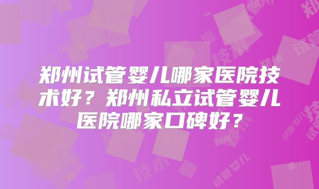 郑州试管婴儿哪家医院技术好?郑州私立试管婴儿医院哪家口碑好?