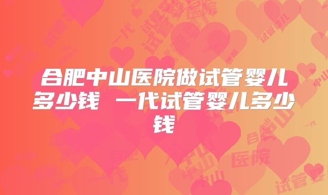 合肥中山医院做试管婴儿多少钱 一代试管婴儿多少钱