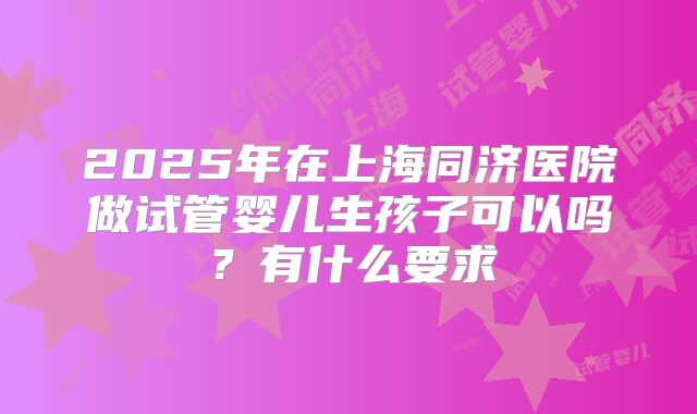 2025年在上海同济医院做试管婴儿生孩子可以吗？有什么要求