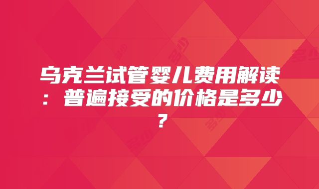 乌克兰试管婴儿费用解读:普遍接受的价格是多少?