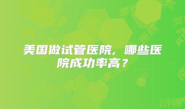 美国做试管医院, 哪些医院成功率高?