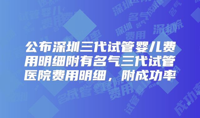 公布深圳三代试管婴儿费用明细附有名气三代试管医院费用明细，附成功率