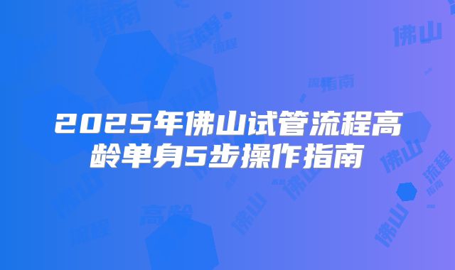 2025年佛山试管流程高龄单身5步操作指南