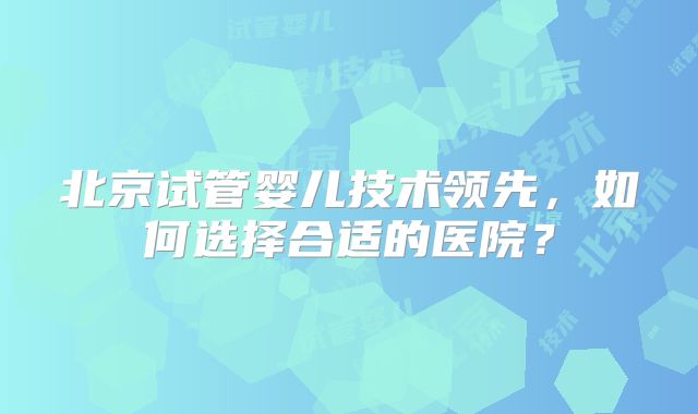 北京试管婴儿技术领先,如何选择合适的医院?