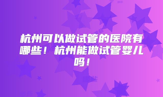杭州可以做试管的医院有哪些！杭州能做试管婴儿吗！