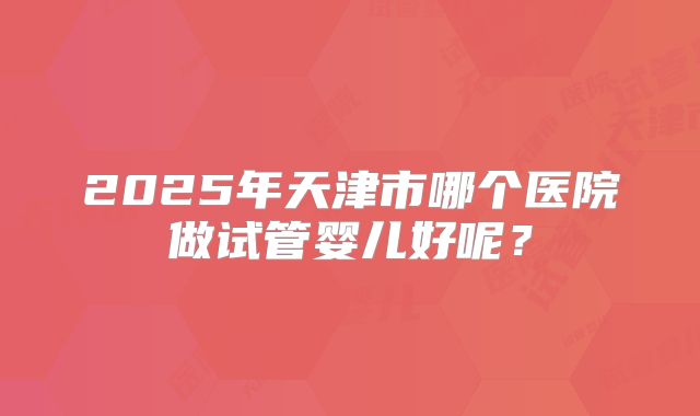 2025年天津市哪个医院做试管婴儿好呢？