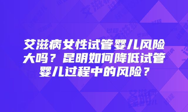 艾滋病女性试管婴儿风险大吗？昆明如何降低试管婴儿过程中的风险？