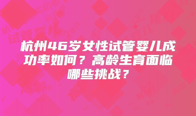 杭州46岁女性试管婴儿成功率如何?高龄生育面临哪些挑战?