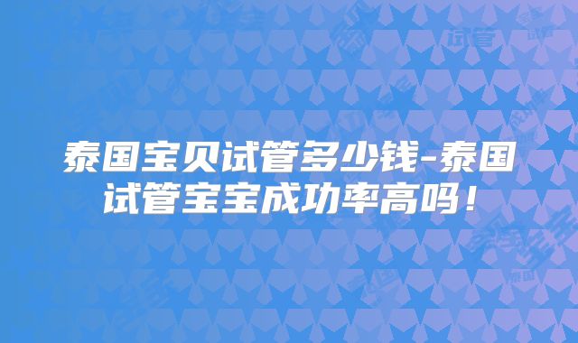 泰国宝贝试管多少钱-泰国试管宝宝成功率高吗!