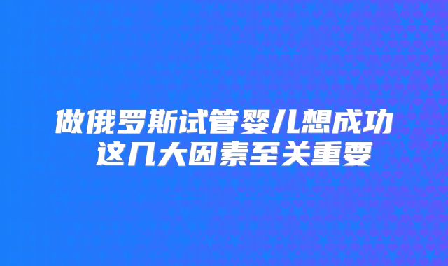 做俄罗斯试管婴儿想成功 这几大因素至关重要