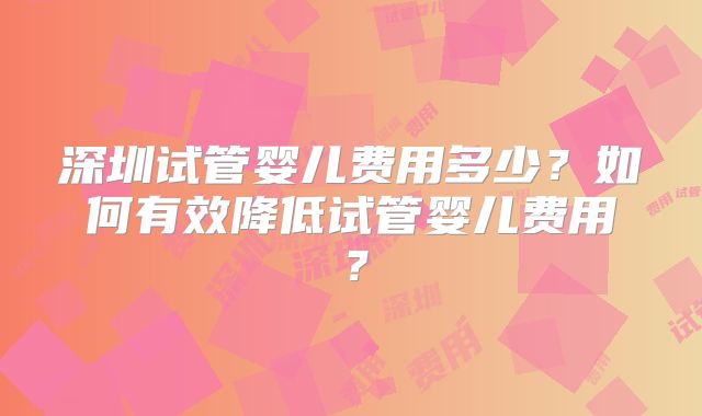 深圳试管婴儿费用多少?如何有效降低试管婴儿费用?