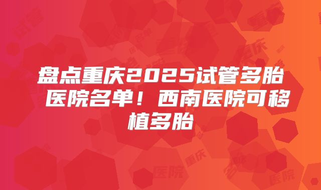 盘点重庆2025试管多胎 医院名单!西南医院可移植多胎