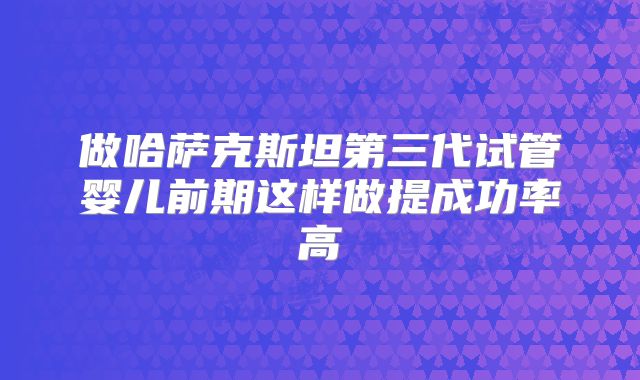 做哈萨克斯坦第三代试管婴儿前期这样做提成功率高