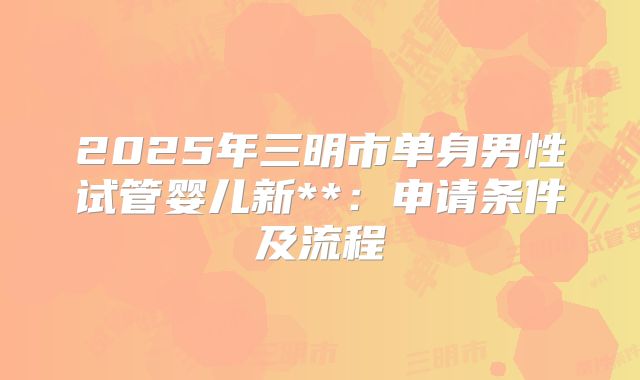 2025年三明市单身男性试管婴儿新**:申请条件及流程
