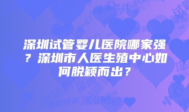 深圳试管婴儿医院哪家强?深圳市人医生殖中心如何脱颖而出?