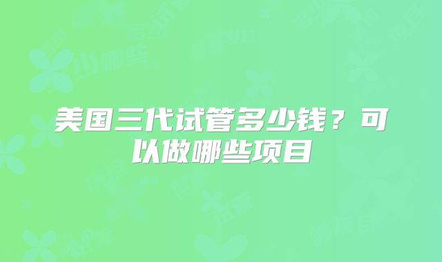 美国三代试管多少钱?可以做哪些项目