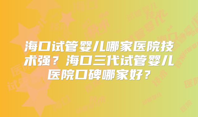 海口试管婴儿哪家医院技术强？海口三代试管婴儿医院口碑哪家好？