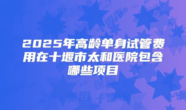 2025年高龄单身试管费用在十堰市太和医院包含哪些项目
