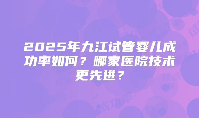 2025年九江试管婴儿成功率如何?哪家医院技术更先进?