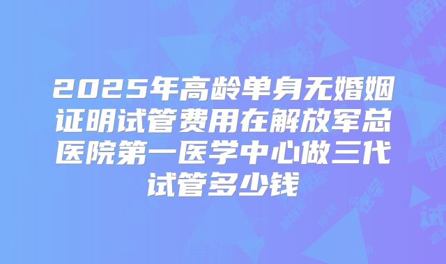 2025年高龄单身无婚姻证明试管费用在解放军总医院第一医学中心做三代试管多少钱