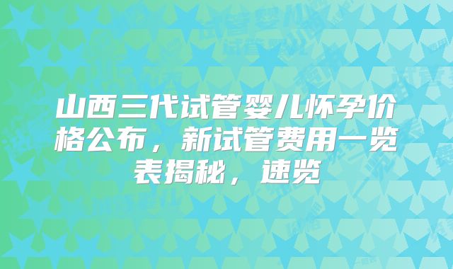 山西三代试管婴儿怀孕价格公布,新试管费用一览表揭秘,速览