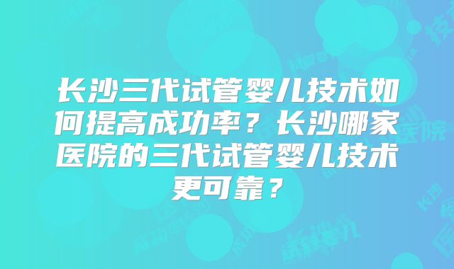 长沙三代试管婴儿技术如何提高成功率？长沙哪家医院的三代试管婴儿技术更可靠？