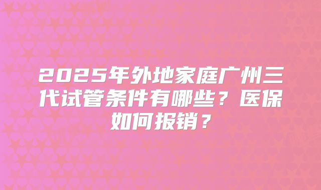2025年外地家庭广州三代试管条件有哪些?医保如何报销?