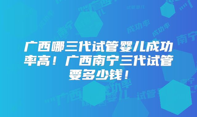 广西哪三代试管婴儿成功率高！广西南宁三代试管要多少钱！
