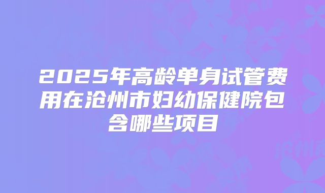 2025年高龄单身试管费用在沧州市妇幼保健院包含哪些项目