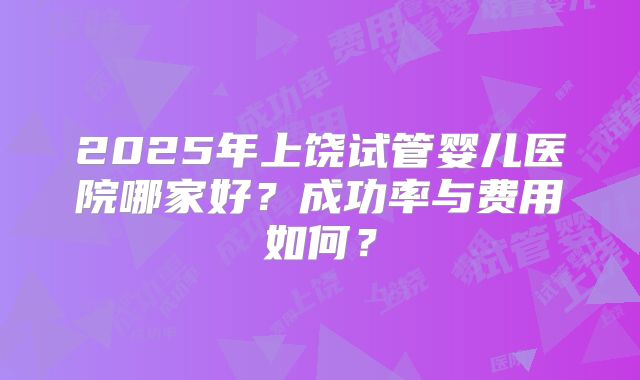 2025年上饶试管婴儿医院哪家好?成功率与费用如何?