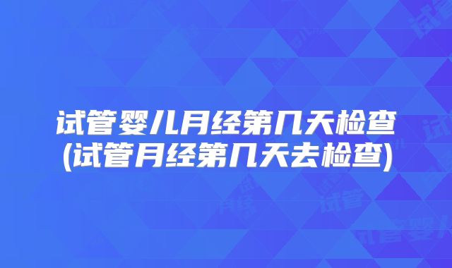 试管婴儿月经第几天检查(试管月经第几天去检查)