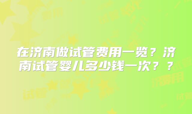 在济南做试管费用一览?济南试管婴儿多少钱一次??