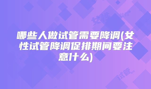 哪些人做试管需要降调(女性试管降调促排期间要注意什么)